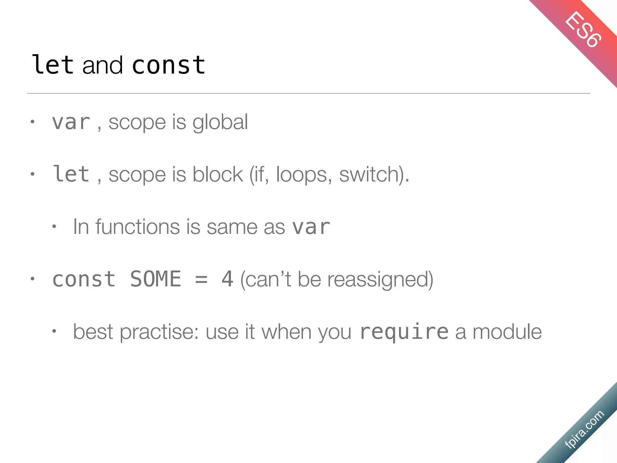 fpira.com
let and const
• var , scope is global
• let , scope is block (if, loops, switch).
• In functions is same as var
• const SOME = 4 (can’t be reassigned)
• best practise: use it when you require a module
ES6
 