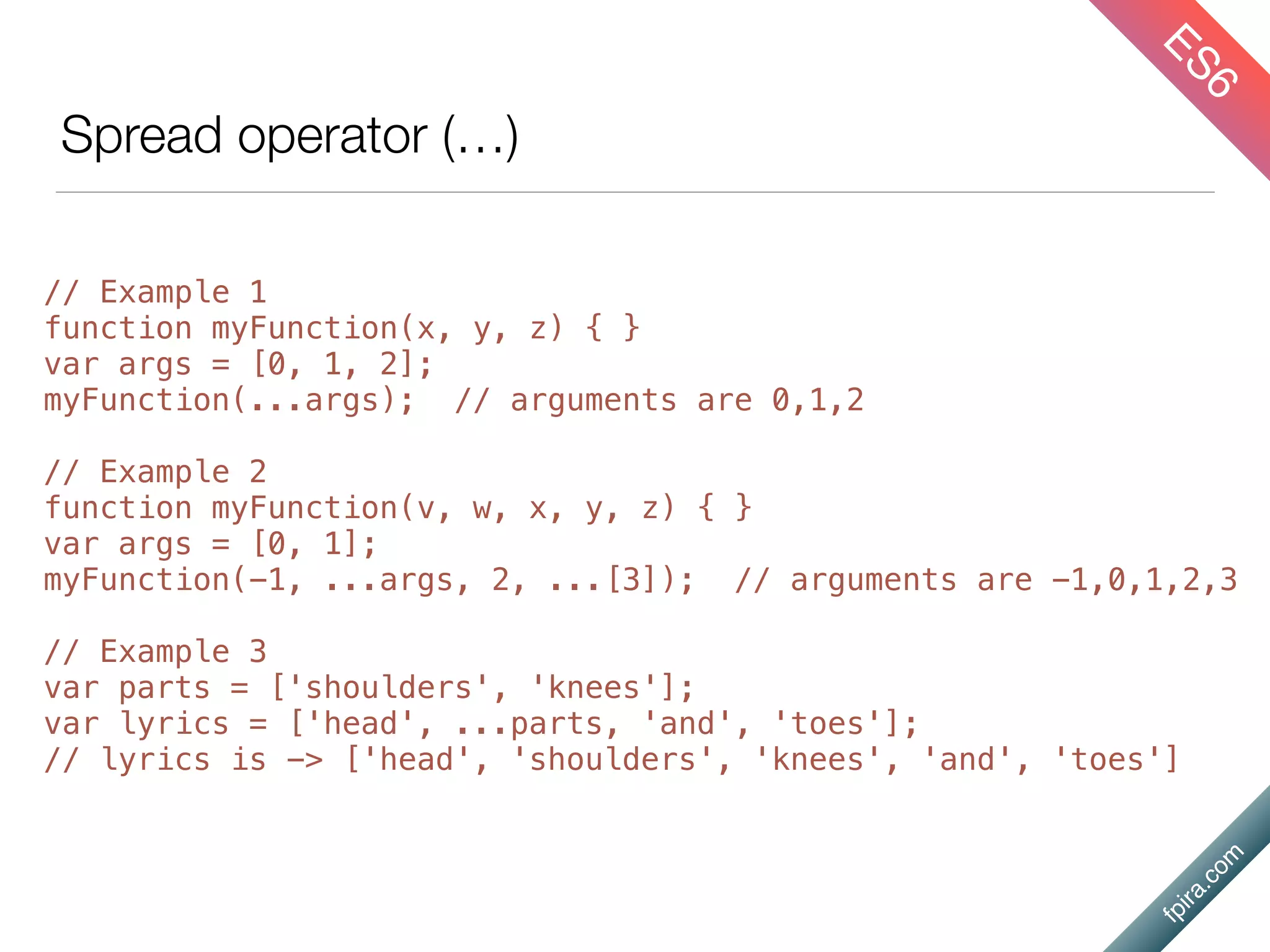 fpira.com
Spread operator (…)
ES6
// Example 1
function myFunction(x, y, z) { }
var args = [0, 1, 2];
myFunction(...args); // arguments are 0,1,2
// Example 2
function myFunction(v, w, x, y, z) { }
var args = [0, 1];
myFunction(-1, ...args, 2, ...[3]); // arguments are -1,0,1,2,3
// Example 3
var parts = ['shoulders', 'knees'];
var lyrics = ['head', ...parts, 'and', 'toes'];
// lyrics is -> ['head', 'shoulders', 'knees', 'and', 'toes']
 
