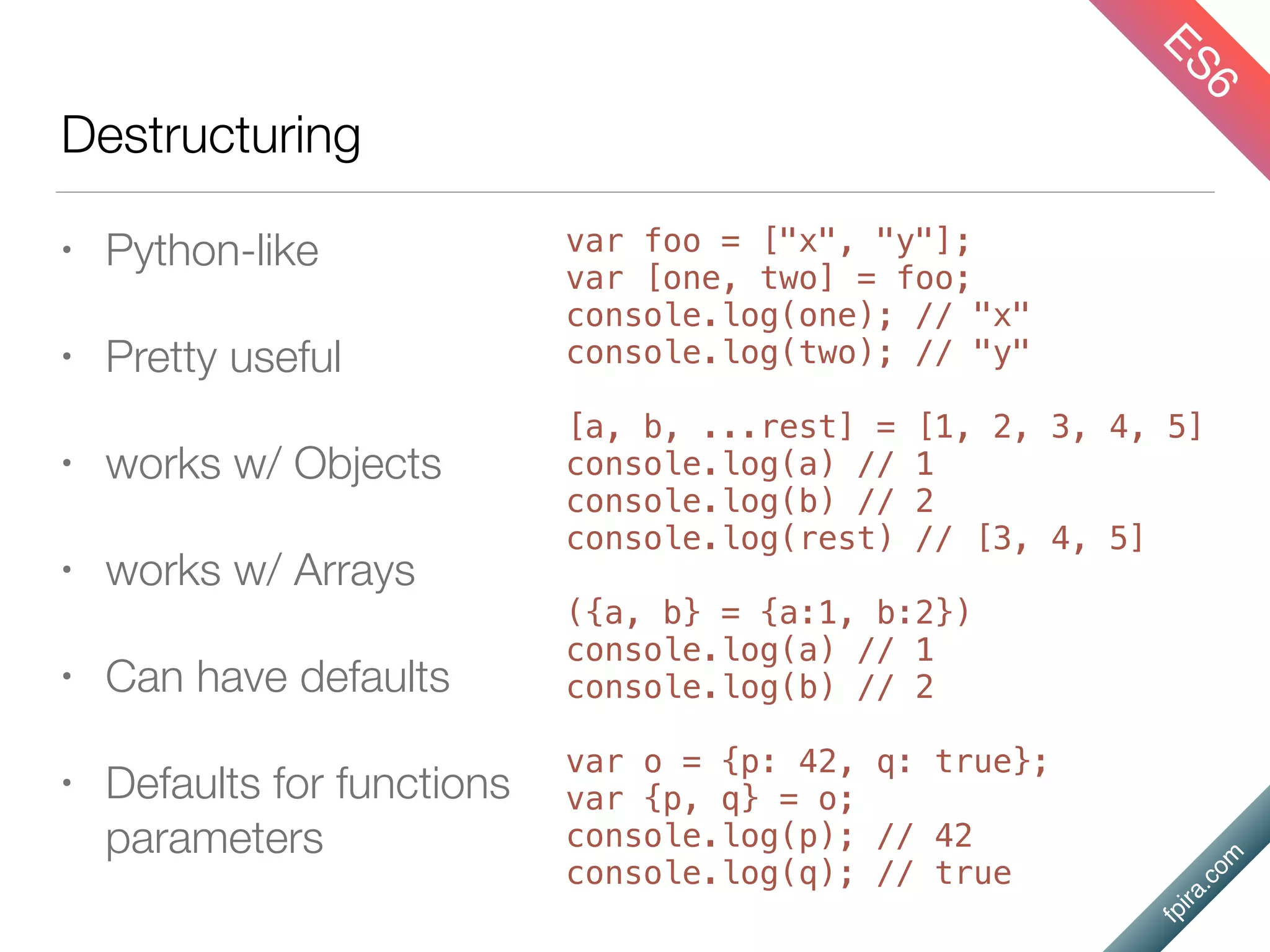 fpira.com
Destructuring
• Python-like
• Pretty useful
• works w/ Objects
• works w/ Arrays
• Can have defaults
• Defaults for functions
parameters
ES6
var foo = ["x", "y"];
var [one, two] = foo;
console.log(one); // "x"
console.log(two); // "y"
[a, b, ...rest] = [1, 2, 3, 4, 5]
console.log(a) // 1
console.log(b) // 2
console.log(rest) // [3, 4, 5]
({a, b} = {a:1, b:2})
console.log(a) // 1
console.log(b) // 2
var o = {p: 42, q: true};
var {p, q} = o;
console.log(p); // 42
console.log(q); // true
 