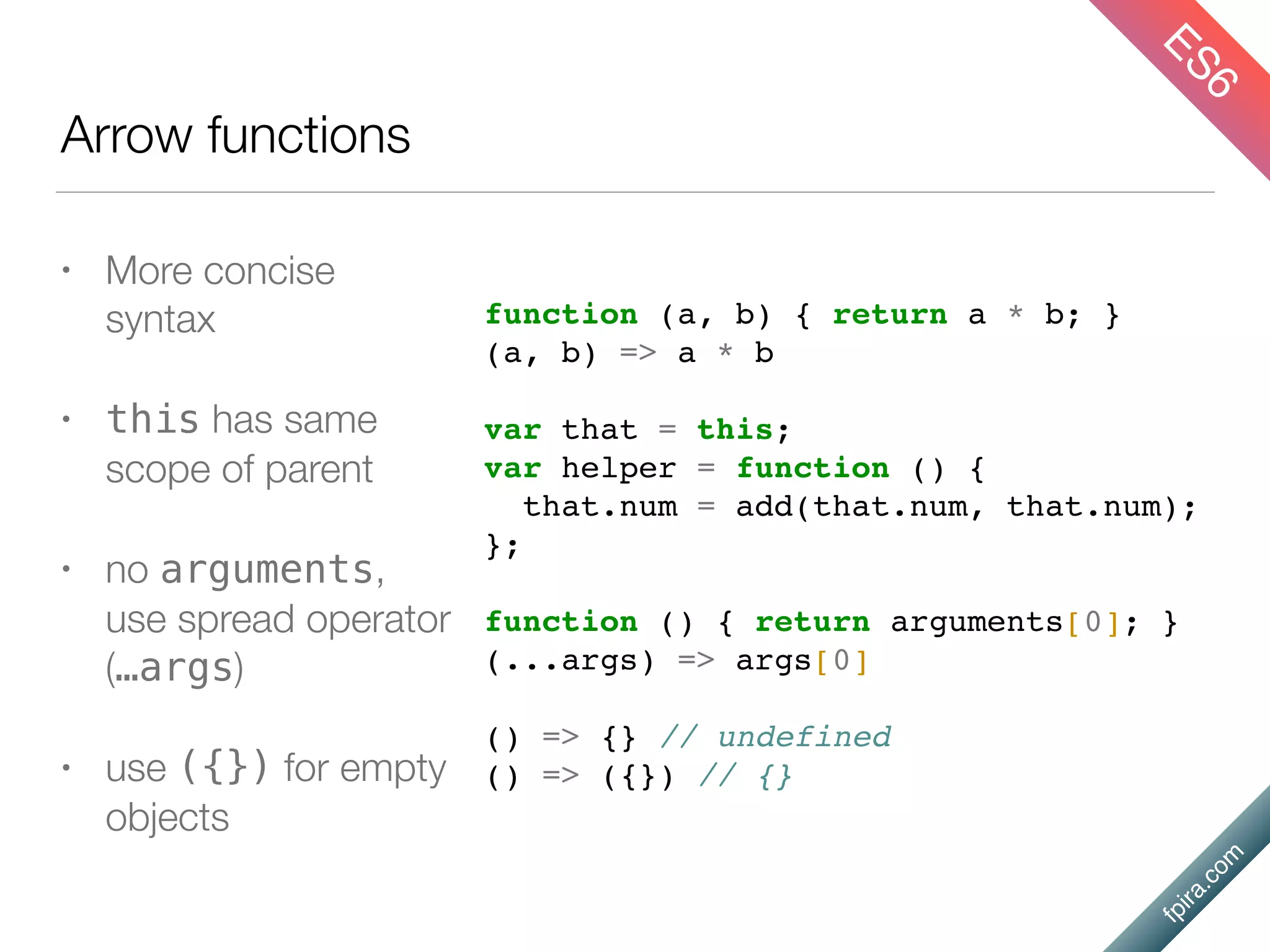 fpira.com
Arrow functions
• More concise
syntax
• this has same
scope of parent
• no arguments,
use spread operator
(…args)
• use ({}) for empty
objects
function (a, b) { return a * b; }
(a, b) => a * b
var that = this;
var helper = function () {
that.num = add(that.num, that.num);
};
function () { return arguments[0]; }
(...args) => args[0]
() => {} // undefined
() => ({}) // {}
ES6
 