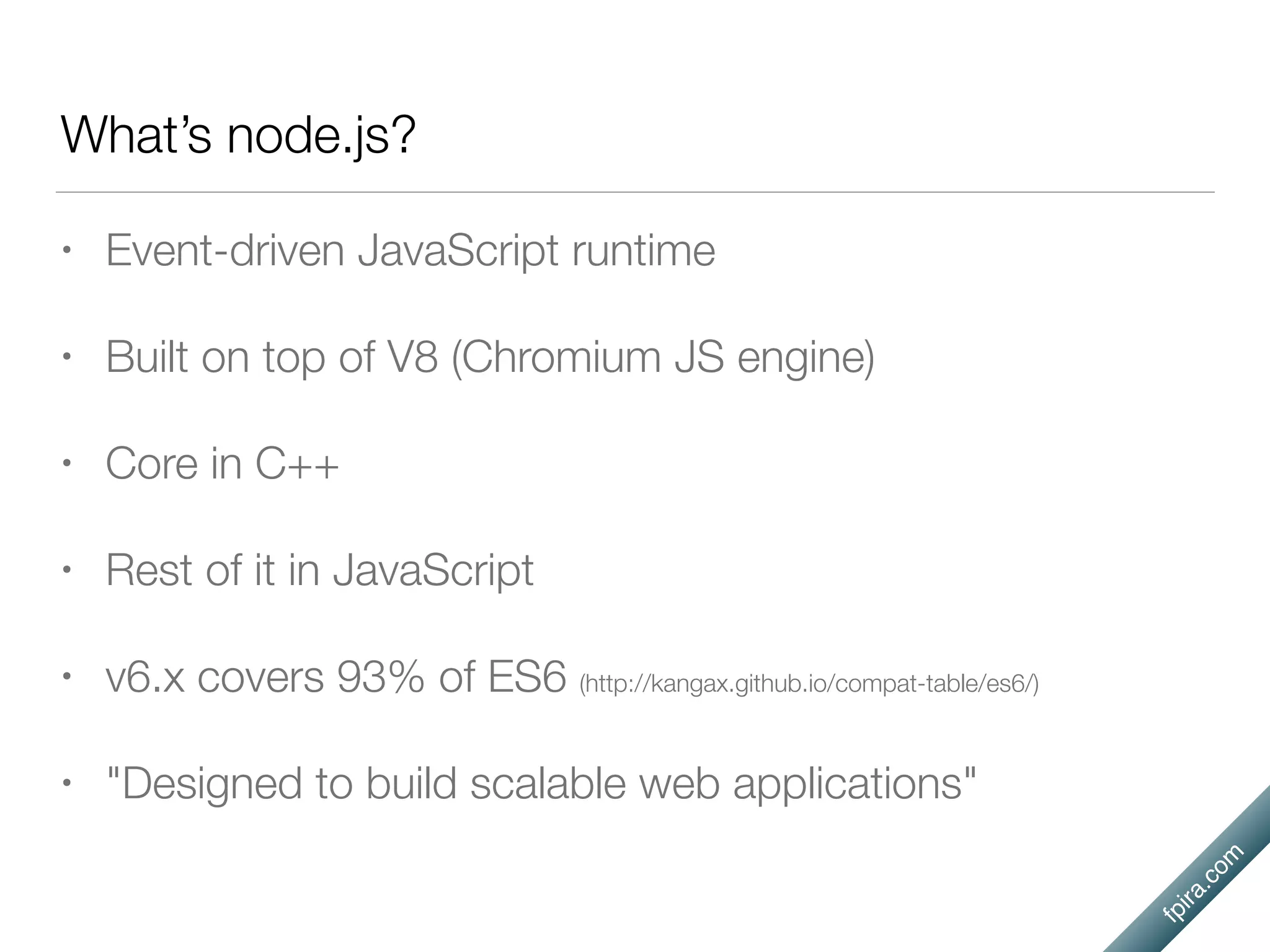 fpira.com
What’s node.js?
• Event-driven JavaScript runtime
• Built on top of V8 (Chromium JS engine)
• Core in C++
• Rest of it in JavaScript
• v6.x covers 93% of ES6 (http://kangax.github.io/compat-table/es6/)
• "Designed to build scalable web applications"
 