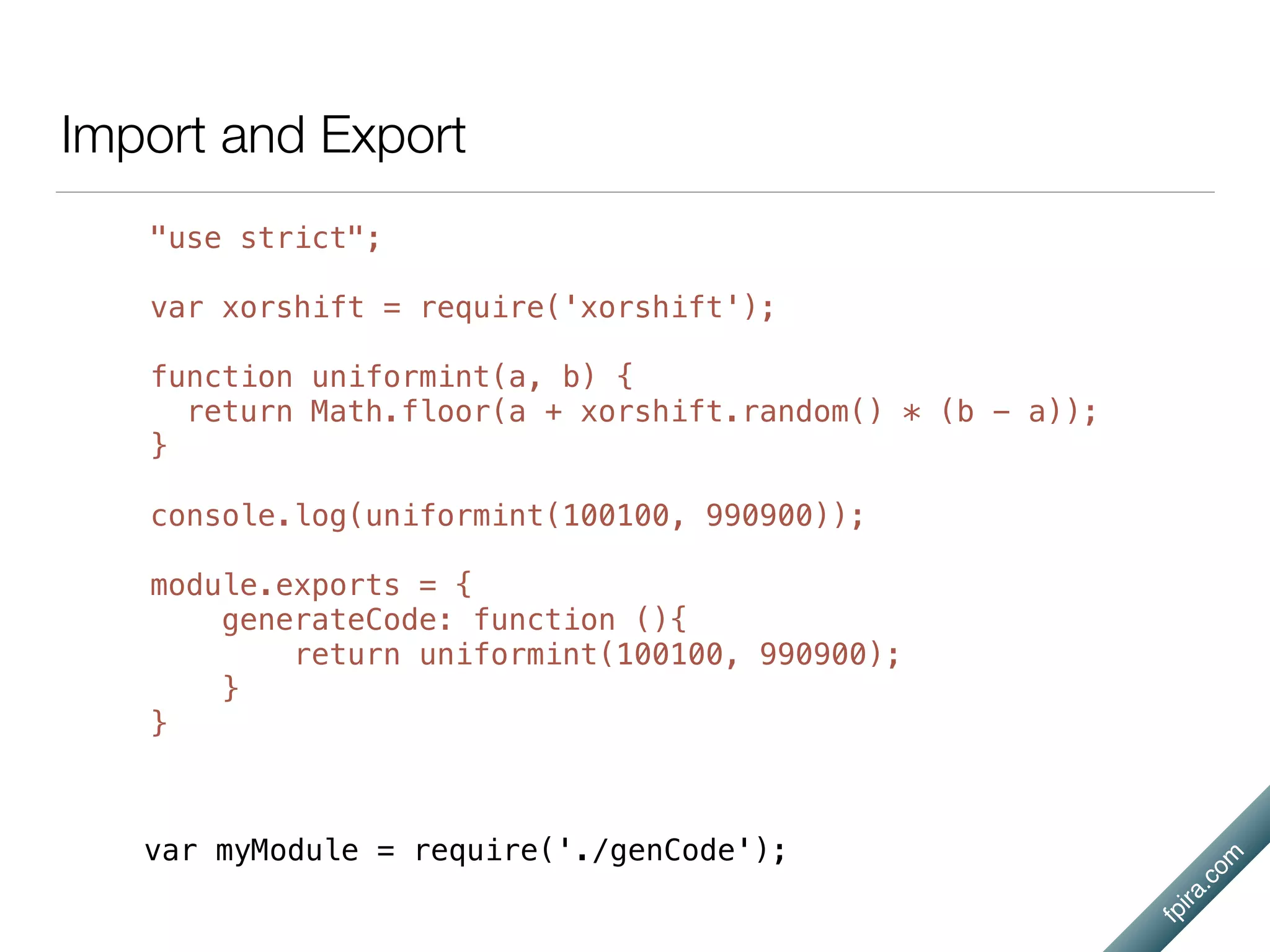 fpira.com
Import and Export
"use strict";
var xorshift = require('xorshift');
function uniformint(a, b) {
return Math.floor(a + xorshift.random() * (b - a));
}
console.log(uniformint(100100, 990900));
module.exports = {
generateCode: function (){
return uniformint(100100, 990900);
}
}
var myModule = require('./genCode');
 