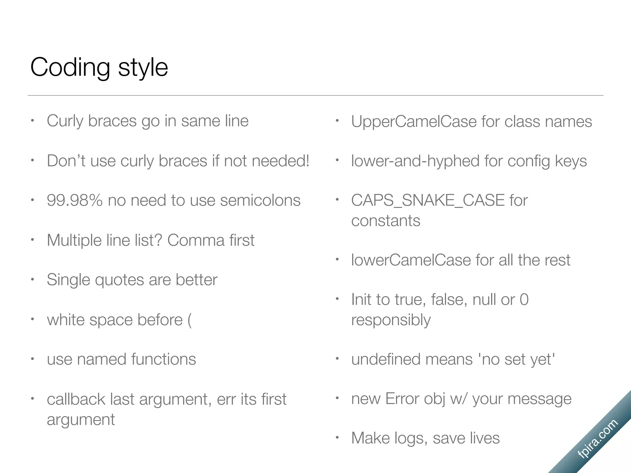fpira.com
Coding style
• Curly braces go in same line
• Don’t use curly braces if not needed!
• 99.98% no need to use semicolons
• Multiple line list? Comma ﬁrst
• Single quotes are better
• white space before (
• use named functions
• callback last argument, err its ﬁrst
argument
• UpperCamelCase for class names
• lower-and-hyphed for conﬁg keys
• CAPS_SNAKE_CASE for
constants
• lowerCamelCase for all the rest
• Init to true, false, null or 0
responsibly
• undeﬁned means 'no set yet'
• new Error obj w/ your message
• Make logs, save lives
 