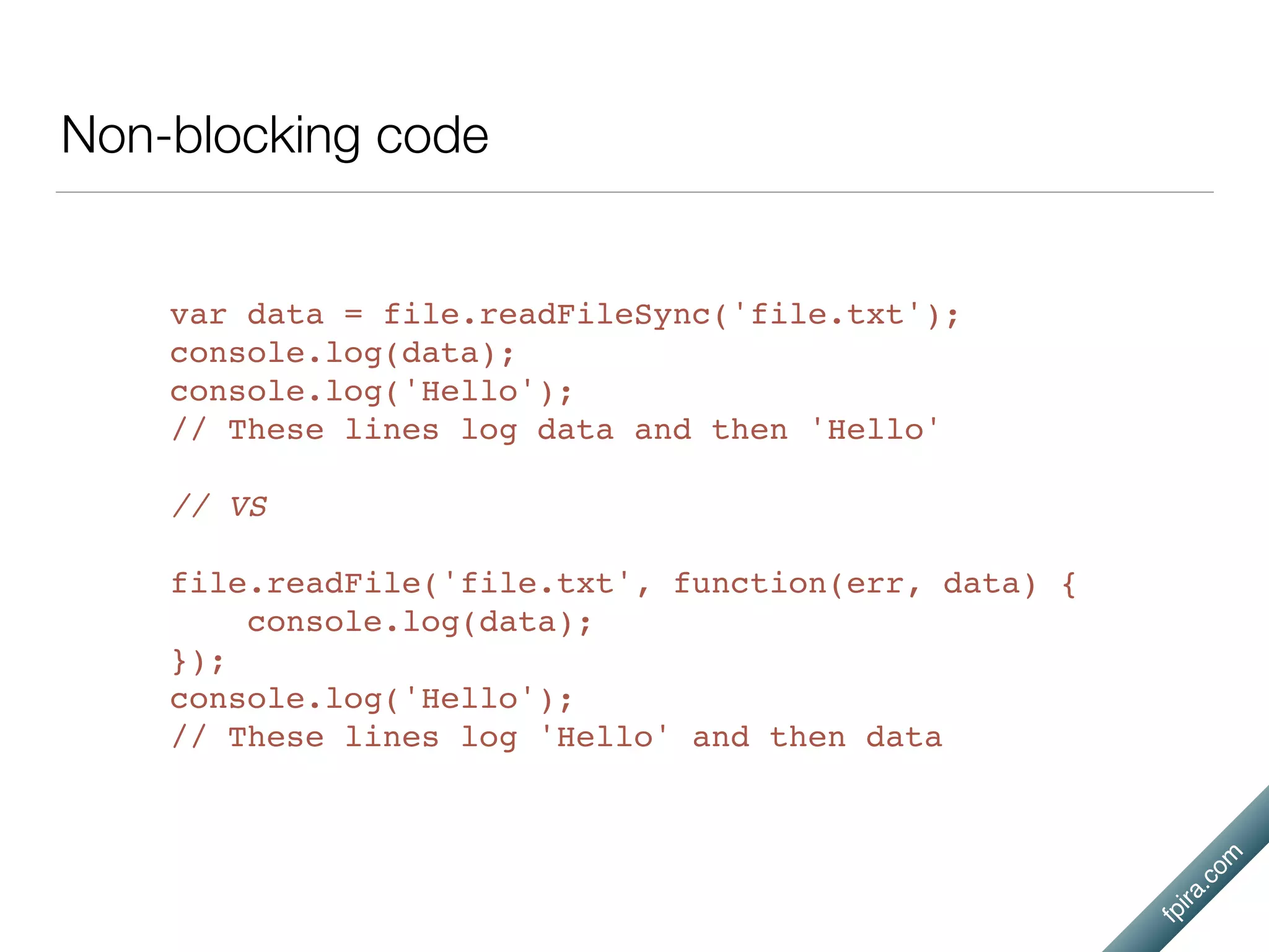 fpira.com
Non-blocking code
var data = file.readFileSync('file.txt');
console.log(data);
console.log('Hello');
// These lines log data and then 'Hello'
// VS
file.readFile('file.txt', function(err, data) {
console.log(data);
});
console.log('Hello');
// These lines log 'Hello' and then data
 