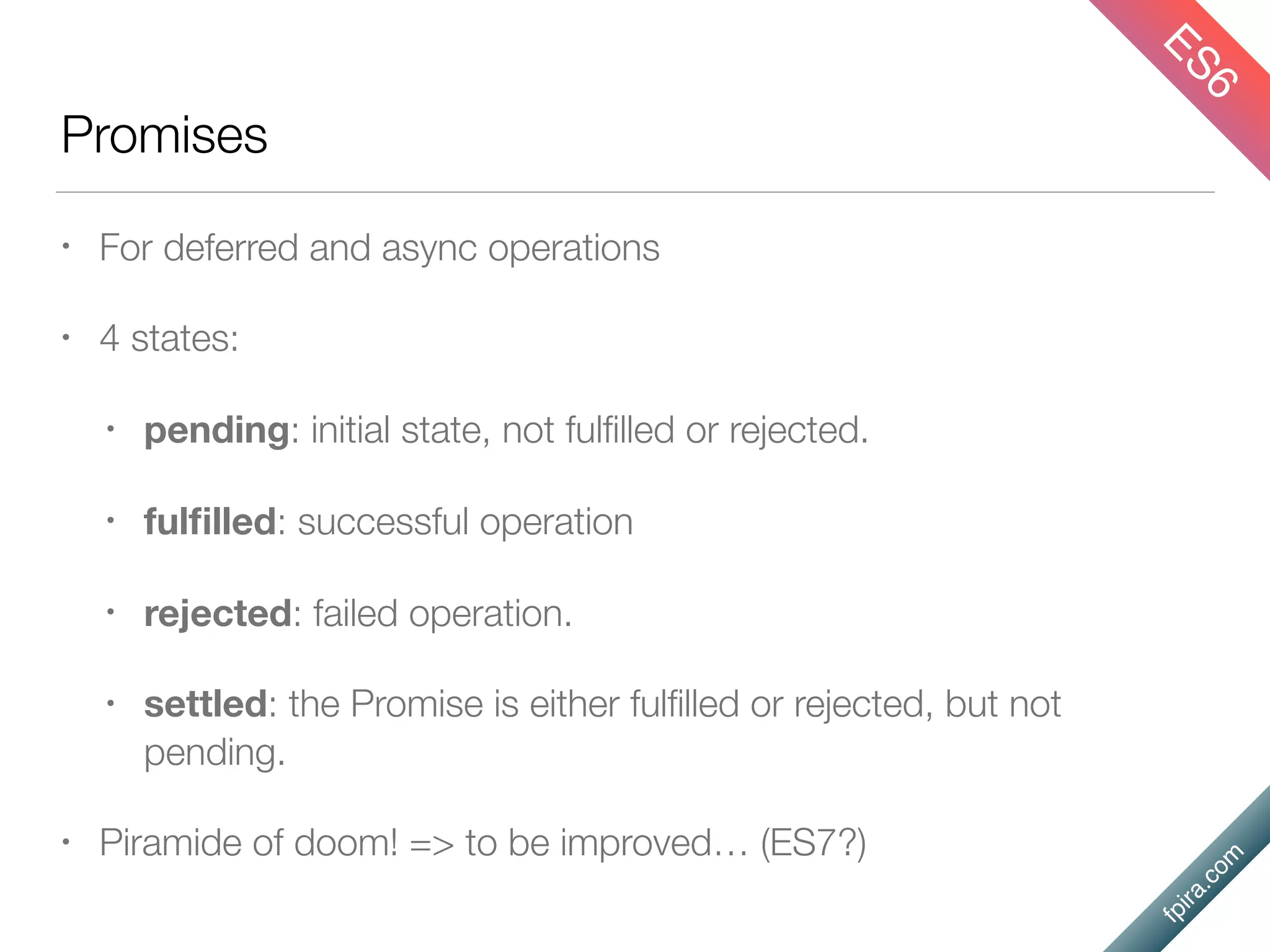 fpira.com
Promises
• For deferred and async operations
• 4 states:
• pending: initial state, not fulﬁlled or rejected.
• fulﬁlled: successful operation
• rejected: failed operation.
• settled: the Promise is either fulﬁlled or rejected, but not
pending.
• Piramide of doom! => to be improved… (ES7?)
ES6
 