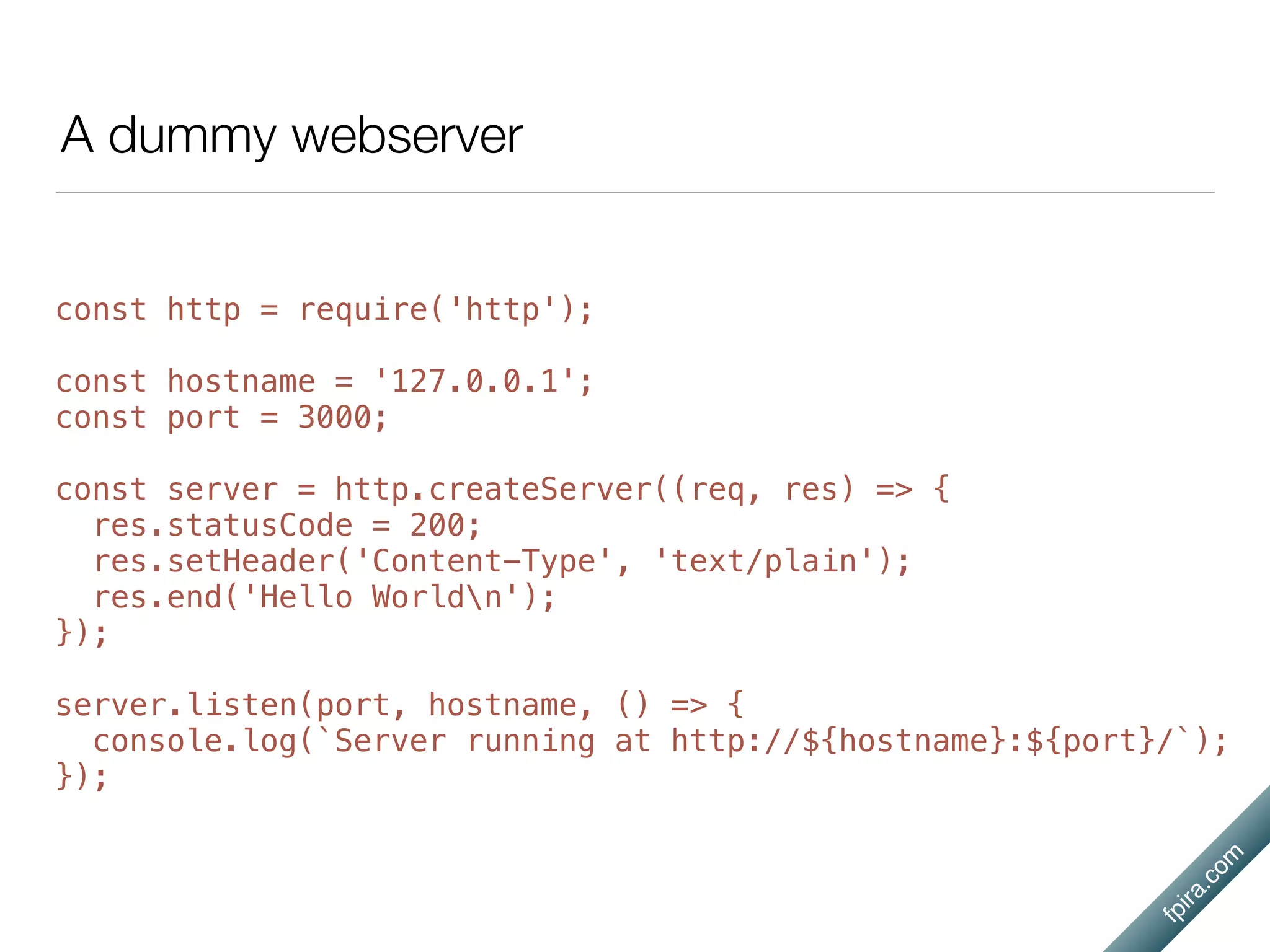 fpira.com
A dummy webserver
const http = require('http');
const hostname = '127.0.0.1';
const port = 3000;
const server = http.createServer((req, res) => {
res.statusCode = 200;
res.setHeader('Content-Type', 'text/plain');
res.end('Hello Worldn');
});
server.listen(port, hostname, () => {
console.log(`Server running at http://${hostname}:${port}/`);
});
 