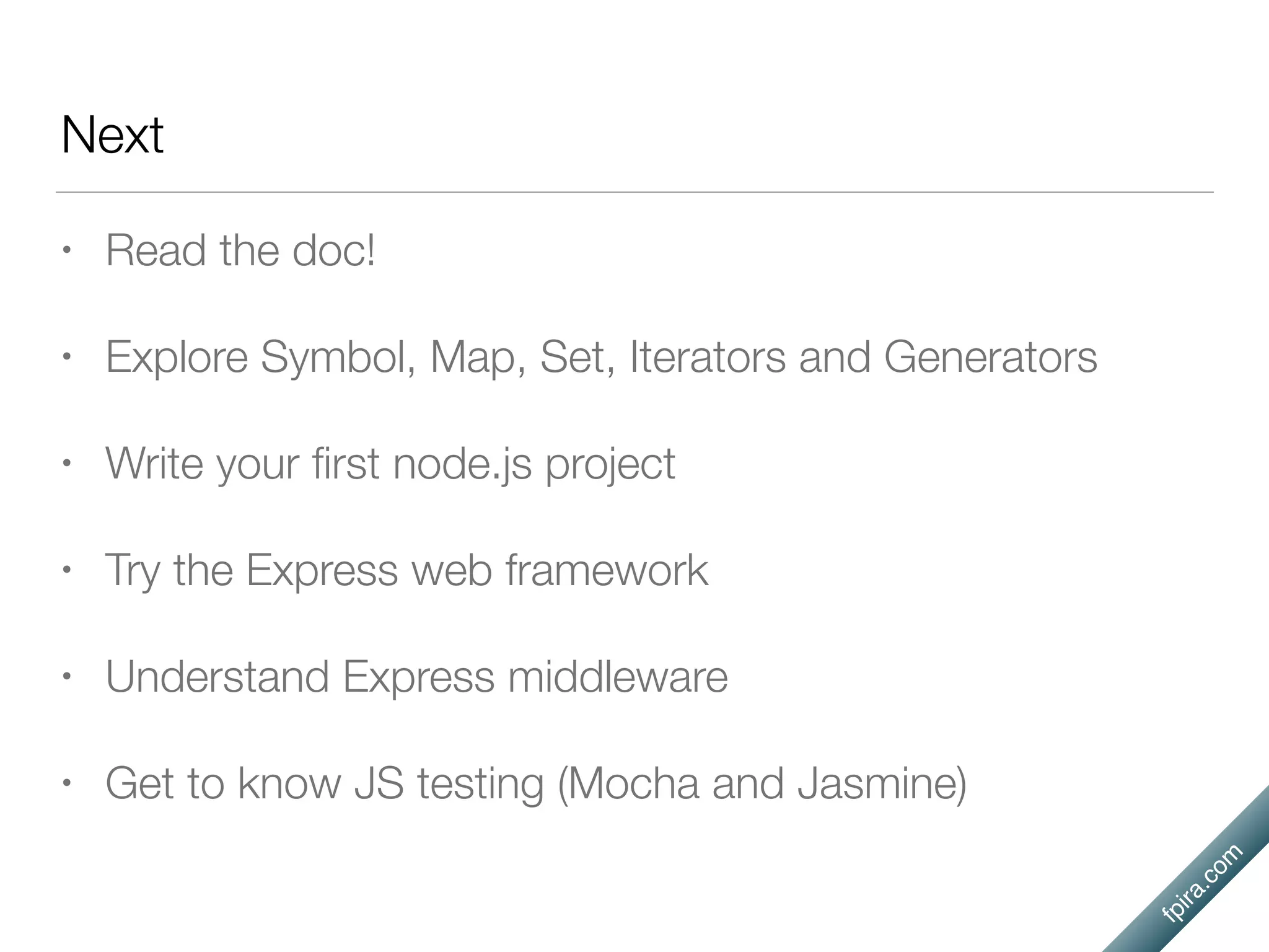 fpira.com
Next
• Read the doc!
• Explore Symbol, Map, Set, Iterators and Generators
• Write your ﬁrst node.js project
• Try the Express web framework
• Understand Express middleware
• Get to know JS testing (Mocha and Jasmine)
 