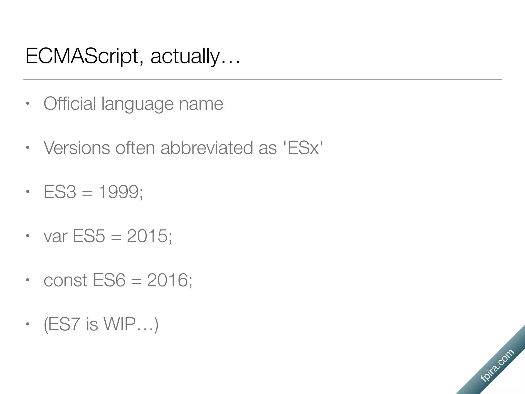 fpira.com
ECMAScript, actually…
• Ofﬁcial language name
• Versions often abbreviated as 'ESx'
• ES3 = 1999;
• var ES5 = 2015;
• const ES6 = 2016;
• (ES7 is WIP…)
 