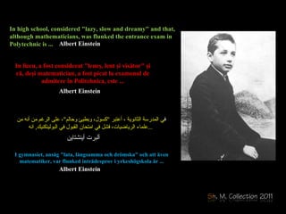 In high school, considered "lazy, slow and dreamy" and that, although mathematicians, was flunked the entrance exam in Polytechnic is ...  ف ي المدرسة الثانوية ، أعتبر  " كسول، وبطيئ وحالم " ، على الرغم من أنه من  علماء الرياضيات، فشل في امتحان القبول في البوليتكنيك ,  انه ... In  liceu,  a fost  considerat "leneş, lent şi visător" şi că, deşi matematici a n, a fost picat  la  examenul de admitere în Politehnica ,  este ... I gymnasiet, ansåg "lata, långsamma och drömska" och att även matematiker, var flunked inträdesprov i yrkeshögskola är ... Albert Einstein Albert Einstein Albert Einstein    ألبرت أينشتاين 