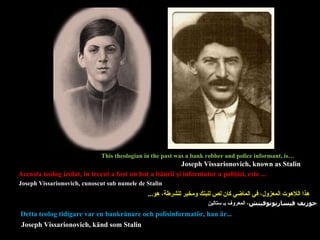 هذا اللاهوت المعزول، في الماضي كان لص للبنك ومخبر للشرطة، هو ... Aceasta teolog  izolat,  în trecut a fost un hoţ a băncii şi informator a poliţiei, este ... Detta teolog tidigare var en bankrånare och polisinformatör, han är... This theologian in the past was a bank robber and police informant, is… Joseph Vissarionovich, known as Stalin    Joseph Vissarionovich, cunoscut sub numele de Stalin جوزيف فيساريونوفيتش ، المعروف بـ ستالين Joseph Vissarionovich ,  känd som Stalin 