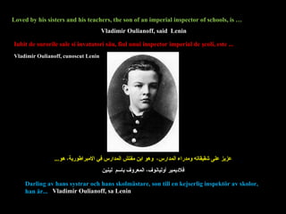 Loved by his sisters and his teachers, the son of an imperial inspector of schools, is … عزيز على شقيقاته ومدراء المدارس،  وهو ابن مفتش المدارس في الامبراطورية، هو ... Iubit  de surorile sale si invatatori său, fiul unui inspector imperial de şcoli, este ... Darling av hans systrar och hans skolmästare, son till en kejserlig inspektör av skolor, han är...  Vladimir Oulianoff, said  Lenin Vladimir Oulianoff,  cunoscut  Leni n فلاديمير أوليانوف ،  المعروف باسم  لينين Vladimir Oulianoff, sa Lenin 