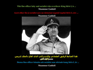 Acest ofiţer fin şi socialist care au răsturnat  regatul  regelui Idris  I , este ... هذا الضابط الرقيق العلماني والاشتراكي الذي أطاح بالملك إدريس الأول هو ...  This fine officer laity and socialist who overthrew King Idris I, is ...  Denna fina officer lekmän och socialist som störtade kung Idris I, är ...  Muammar Gaddafi Muammar Gaddafi Muammar Gaddafi معمر القذافي 