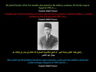 A studiat cateva luni la facultatea de drept, apoi  înrola t  în armată  la academia militara. A condus lovitura de stat in Egypt anul 1952, este.... التحق بكلية  القانون بضعة أشهر ، ثم التحق بالأكاديمية العسكرية .  قاد انقلاب في مصر في  1952 ، هو ...   He joined faculty of law few months, then joined to the military academy. He led the coup in Egypt in 1952, is .... Han anslöt sig till juridiska fakulteten några månader, sedan gick den militära akademin. Ledde en kupp i Egypten år 1952, han är ...   Gamal Abdel Nasser Gamal Abdel Nasser Gamal Abdel Nasser جمال عبد الناصر 