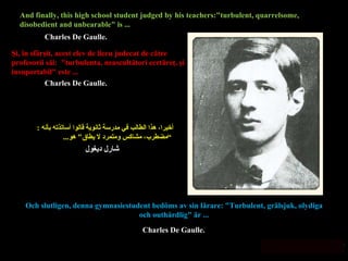Och slutligen, denna gymnasiestudent bedöms av sin lärare: "Turbulent, grälsjuk, olydiga och outhärdlig" är ... أخيرا، هذا الطالب في مدرسة ثانوية قالوا أساتذته بأنه  : ” مضطرب، مشاكس ومتمرد لا يطاق "  هو ... Şi, în sfârşit, acest elev de liceu judecat de către profesorii săi:  "turbulenta, neascultători certăreţ, şi insuportabil" este ... And finally, this high school student judged by his teachers:"turbulent, quarrelsome, disobedient and unbearable" is ... Charles De Gaulle. Charles De Gaulle. شارل ديغول Charles De Gaulle. 