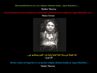 This beautiful heiress of a very religious Albanian family , Agnes Boiaxhiu is … هذه الجميلة هي وريثة عائلة البانية متدينة جدا، أغنيس بوجاكسيو   هي ...  Aceasta  frumoasa  este moştenitoare  unei  famili i  albaneză foarte religio asa  Agnes Boiaxhiu , este... Denna vackra arvtagerska av en mycket religiös albansk familj, är Agnes Boiaxhiu ...  Mother Theresa Moder Theresa الأم تيريزا Maica Tereza   