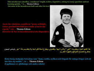This mischievous schoolboy, considered "stupid, restless, inquisitive, asking too many questions and not learning quickly, " is ...  Thomas Edison (inventor of the incandescent bulb and other devices) Detta busig skolpojke betraktas som "dum, rastlös, nyfiken och frågade för många frågor och att inte lära sig snabbt ", är ...  Thomas Edison (Uppfinnare av glödlampa och andra enheter هذا التلميذ المؤذ، ويعتبرونه  " غبي ” والذي لا يهدأ، وفضولي، ويطرح أسئلة كثيرة جدا ولا يتعلم بسرعة، "  هو ...  توماس اديسون ( مخترع المصباح المتوهج والأجهزة الأخرى ) Acest elev răutăcios, considerat "prost, nelinişti t , curio s , punând întrebări prea multe şi nu învăţa repede," este ...   Thomas Edison (Inventor de bec cu incandescenţă şi alte  d ispozitive ) 