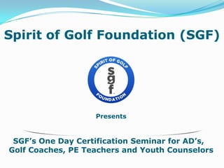 Presents
SGF’s One Day Certification Seminar for AD’s,
Golf Coaches, PE Teachers and Youth Counselors
Spirit of Golf Foundation (SGF)
 