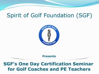 Presents
SGF’s One Day Certification Seminar
for Golf Coaches and PE Teachers
Spirit of Golf Foundation (SGF)
 