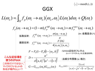 GGX
)()(,)()( iiiiooipo QdLfL   
)()()1()( oi
spec
poi
diff
poip fmfmf  



)(
)( oi
oi
diff
pf


oi
oi
spec
p
nn
GDF
f


,,4
)( 
 5
00 ,1)1( hFFF o
  2
22
2
11, 



hn
D
)()( 0 iGGXGGX GGG 
  222
,1,
,2
)(



nn
n
GGGX


)),(,0max(, 
：Schlick近似のフレネル
(h:ハーフベクトル, F0:正面反射率)
：法線分布関数 (α：粗さ)
拡散反射：
鏡面反射：
こんな近似項を
使うのがGGX
この形だけではない。
マイクロファセットの
形状が楕円らしい？
(m：金属度合い)
 