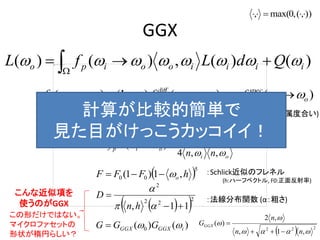 GGX
)()(,)()( iiiiooipo QdLfL   
)()()1()( oi
spec
poi
diff
poip fmfmf  



)(
)( oi
oi
diff
pf


oi
oi
spec
p
nn
GDF
f


,,4
)( 
 5
00 ,1)1( hFFF o
  2
22
2
11, 



hn
D
)()( 0 iGGXGGX GGG 
  222
,1,
,2
)(



nn
n
GGGX


)),(,0max(, 
：Schlick近似のフレネル
(h:ハーフベクトル, F0:正面反射率)
：法線分布関数 (α：粗さ)
拡散反射：
鏡面反射：
(m：金属度合い)計算が比較的簡単で
見た目がけっこうカッコイイ！
こんな近似項を
使うのがGGX
この形だけではない。
マイクロファセットの
形状が楕円らしい？
 