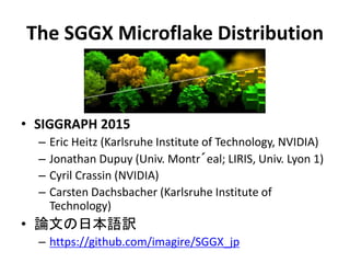 The SGGX Microflake Distribution
• SIGGRAPH 2015
– Eric Heitz (Karlsruhe Institute of Technology, NVIDIA)
– Jonathan Dupuy (Univ. Montr´eal; LIRIS, Univ. Lyon 1)
– Cyril Crassin (NVIDIA)
– Carsten Dachsbacher (Karlsruhe Institute of
Technology)
• 論文の日本語訳
– https://github.com/imagire/SGGX_jp
 