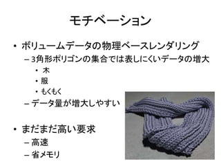 モチベーション
• ボリュームデータの物理ベースレンダリング
– 3角形ポリゴンの集合では表しにくいデータの増大
• 木
• 服
• もくもく
– データ量が増大しやすい
• まだまだ高い要求
– 高速
– 省メモリ
 