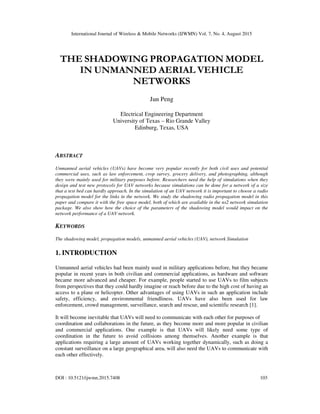 International Journal of Wireless & Mobile Networks (IJWMN) Vol. 7, No. 4, August 2015
DOI : 10.5121/ijwmn.2015.7408 103
THE SHADOWING PROPAGATION MODEL
IN UNMANNED AERIAL VEHICLE
NETWORKS
Jun Peng
Electrical Engineering Department
University of Texas – Rio Grande Valley
Edinburg, Texas, USA
ABSTRACT
Unmanned aerial vehicles (UAVs) have become very popular recently for both civil uses and potential
commercial uses, such as law enforcement, crop survey, grocery delivery, and photographing, although
they were mainly used for military purposes before. Researchers need the help of simulations when they
design and test new protocols for UAV networks because simulations can be done for a network of a size
that a test bed can hardly approach. In the simulation of an UAV network it is important to choose a radio
propagation model for the links in the network. We study the shadowing radio propagation model in this
paper and compare it with the free space model, both of which are available in the ns2 network simulation
package. We also show how the choice of the parameters of the shadowing model would impact on the
network performance of a UAV network.
KEYWORDS
The shadowing model, propagation models, unmanned aerial vehicles (UAV), network Simulation
1. INTRODUCTION
Unmanned aerial vehicles had been mainly used in military applications before, but they became
popular in recent years in both civilian and commercial applications, as hardware and software
became more advanced and cheaper. For example, people started to use UAVs to film subjects
from perspectives that they could hardly imagine or reach before due to the high cost of having an
access to a plane or helicopter. Other advantages of using UAVs in such an application include
safety, efficiency, and environmental friendliness. UAVs have also been used for law
enforcement, crowd management, surveillance, search and rescue, and scientific research [1].
It will become inevitable that UAVs will need to communicate with each other for purposes of
coordination and collaborations in the future, as they become more and more popular in civilian
and commercial applications. One example is that UAVs will likely need some type of
coordination in the future to avoid collisions among themselves. Another example is that
applications requiring a large amount of UAVs working together dynamically, such as doing a
constant surveillance on a large geographical area, will also need the UAVs to communicate with
each other effectively.
 
