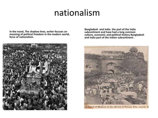 nationalism
Bangladesh and India the part of the India
In the novel, The shadow lines, writer focuses on subcontinent and have had a long common
meaning of political freedom in the modern world, culture, economic and political history Bangladesh
force of nationalism. and India part of the Indian subcontinent .