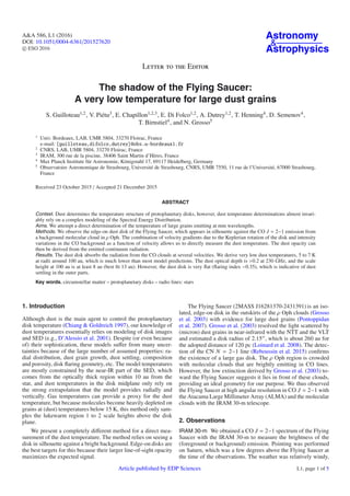 A&A 586, L1 (2016)
DOI: 10.1051/0004-6361/201527620
c ESO 2016
Astronomy
&
Astrophysics
Letter to the Editor
The shadow of the Flying Saucer:
A very low temperature for large dust grains
S. Guilloteau1,2, V. Piétu3, E. Chapillon1,2,3, E. Di Folco1,2, A. Dutrey1,2, T. Henning4, D. Semenov4,
T. Birnstiel4, and N. Grosso5
1
Univ. Bordeaux, LAB, UMR 5804, 33270 Floirac, France
e-mail: [guilloteau,difolco,dutrey]@obs.u-bordeaux1.fr
2
CNRS, LAB, UMR 5804, 33270 Floirac, France
3
IRAM, 300 rue de la piscine, 38406 Saint Martin d’Hères, France
4
Max Planck Institute für Astronomie, Königstuhl 17, 69117 Heidelberg, Germany
5
Observatoire Astronomique de Strasbourg, Université de Strasbourg, CNRS, UMR 7550, 11 rue de l’Université, 67000 Strasbourg,
France
Received 23 October 2015 / Accepted 21 December 2015
ABSTRACT
Context. Dust determines the temperature structure of protoplanetary disks, however, dust temperature determinations almost invari-
ably rely on a complex modeling of the Spectral Energy Distribution.
Aims. We attempt a direct determination of the temperature of large grains emitting at mm wavelengths.
Methods. We observe the edge-on dust disk of the Flying Saucer, which appears in silhouette against the CO J = 2−1 emission from
a background molecular cloud in ρ Oph. The combination of velocity gradients due to the Keplerian rotation of the disk and intensity
variations in the CO background as a function of velocity allows us to directly measure the dust temperature. The dust opacity can
then be derived from the emitted continuum radiation.
Results. The dust disk absorbs the radiation from the CO clouds at several velocities. We derive very low dust temperatures, 5 to 7 K
at radii around 100 au, which is much lower than most model predictions. The dust optical depth is >0.2 at 230 GHz, and the scale
height at 100 au is at least 8 au (best ﬁt 13 au). However, the dust disk is very ﬂat (ﬂaring index −0.35), which is indicative of dust
settling in the outer parts.
Key words. circumstellar matter – protoplanetary disks – radio lines: stars
1. Introduction
Although dust is the main agent to control the protoplanetary
disk temperature (Chiang & Goldreich 1997), our knowledge of
dust temperatures essentially relies on modeling of disk images
and SED (e.g., D’Alessio et al. 2001). Despite (or even because
of) their sophistication, these models suﬀer from many uncer-
tainties because of the large number of assumed properties: ra-
dial distribution, dust grain growth, dust settling, composition
and porosity, disk ﬂaring geometry, etc. The model temperatures
are mostly constrained by the near-IR part of the SED, which
comes from the optically thick region within 10 au from the
star, and dust temperatures in the disk midplane only rely on
the strong extrapolation that the model provides radially and
vertically. Gas temperatures can provide a proxy for the dust
temperature, but because molecules become heavily depleted on
grains at (dust) temperatures below 15 K, this method only sam-
ples the lukewarm region 1 to 2 scale heights above the disk
plane.
We present a completely diﬀerent method for a direct mea-
surement of the dust temperature. The method relies on seeing a
disk in silhouette against a bright background. Edge-on disks are
the best targets for this because their larger line-of-sight opacity
maximizes the expected signal.
The Flying Saucer (2MASS J16281370-2431391) is an iso-
lated, edge-on disk in the outskirts of the ρ Oph clouds (Grosso
et al. 2003) with evidence for large dust grains (Pontoppidan
et al. 2007). Grosso et al. (2003) resolved the light scattered by
(micron) dust grains in near-infrared with the NTT and the VLT
and estimated a disk radius of 2.15 , which is about 260 au for
the adopted distance of 120 pc (Loinard et al. 2008). The detec-
tion of the CN N = 2−1 line (Reboussin et al. 2015) conﬁrms
the existence of a large gas disk. The ρ Oph region is crowded
with molecular clouds that are brightly emitting in CO lines.
However, the low extinction derived by Grosso et al. (2003) to-
ward the Flying Saucer suggests it lies in front of these clouds,
providing an ideal geometry for our purpose. We thus observed
the Flying Saucer at high angular resolution in CO J = 2−1 with
the Atacama Large Millimeter Array (ALMA) and the molecular
clouds with the IRAM 30-m telescope.
2. Observations
IRAM 30-m We obtained a CO J = 2−1 spectrum of the Flying
Saucer with the IRAM 30-m to measure the brightness of the
(foreground or background) emission. Pointing was performed
on Saturn, which was a few degrees above the Flying Saucer at
the time of the observations. The weather was relatively windy,
Article published by EDP Sciences L1, page 1 of 5
 