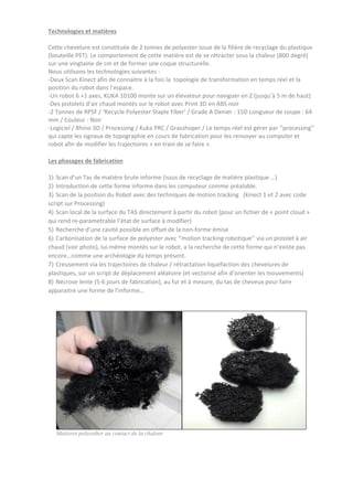 Technologies et matières
Cette chevelure est constituée de 2 tonnes de polyester issue de la filière de recyclage du plastique
(bouteille PET). Le comportement de cette matière est de se rétracter sous la chaleur (800 degré)
sur une vingtaine de cm et de former une coque structurelle.
Nous utilisons les technologies suivantes :
-Deux Scan Kinect afin de connaitre à la fois la topologie de transformation en temps réel et la
position du robot dans l’espace.
-Un robot 6 +1 axes, KUKA 10100 monte sur un élévateur pour naviguer en Z (jusqu’à 5 m de haut)
-Des pistolets d’air chaud montés sur le robot avec Print 3D en ABS noir
-2 Tonnes de RPSF / ‘Recycle Polyester Staple Fiber’ / Grade A Denier : 15D Longueur de coupe : 64
mm / Couleur : Noir
-Logiciel / Rhino 3D / Processing / Kuka PRC / Grasshoper / Le temps réel est gérer par ‘’processing’’
qui capte les signaux de topographie en cours de fabrication pour les renvoyer au computer et
robot afin de modifier les trajectoires « en train de se faire ».
Les phasages de fabrication
1) Scan d’un Tas de matière brute informe (issus de recyclage de matière plastique …)
2) Introduction de cette forme informe dans les computeur comme préalable.
3) Scan de la position du Robot avec des techniques de motion tracking (kinect 1 et 2 avec code
script sur Processing)
4) Scan local de la surface du TAS directement à partir du robot (pour un fichier de « point cloud »
qui rend re-parametrable l’état de surface à modifier)
5) Recherche d’une cavité possible en offset de la non-forme émise
6) Carbonisation de la surface de polyester avec ‘’motion tracking robotique’’ via un pistolet à air
chaud (voir photo), lui-même montés sur le robot, a la recherche de cette forme qui n’existe pas
encore…comme une archéologie du temps présent.
7) Creusement via les trajectoires de chaleur / rétractation-liquéfaction des chevelures de
plastiques, sur un script de déplacement aléatoire (et vectorisé afin d’orienter les mouvements)
8) Nécrose lente (5-6 jours de fabrication), au fur et à mesure, du tas de cheveux pour faire
apparaitre une forme de l’informe…
Matieres polyesther au contact de la chaleur
 