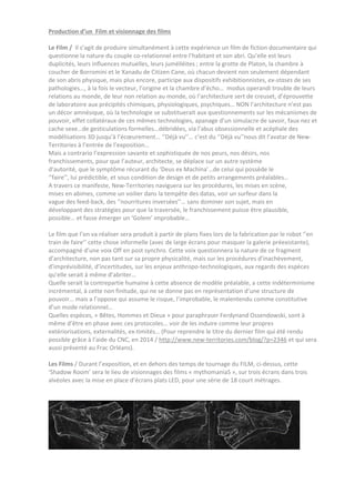 Production d’un Film et visionnage des films
Le Film / Il s’agit de produire simultanément à cette expérience un film de fiction documentaire qui
questionne la nature du couple co-relationnel entre l’habitant et son abri. Qu’elle est leurs
duplicités, leurs influences mutuelles, leurs jumélléites ; entre la grotte de Platon, la chambre à
coucher de Borromini et le Xanadu de Citizen Cane, où chacun devient non seulement dépendant
de son abris physique, mais plus encore, participe aux dispositifs exhibitionnistes, ex-stases de ses
pathologies…, à la fois le vecteur, l’origine et la chambre d’écho… modus operandi trouble de leurs
relations au monde, de leur non relation au monde, où l’architecture sert de creuset, d’éprouvette
de laboratoire aux précipités chimiques, physiologiques, psychiques… NON l’architecture n’est pas
un décor amnésique, où la technologie se substituerait aux questionnements sur les mécanismes de
pouvoir, effet collatéraux de ces mêmes technologies, apanage d’un simulacre de savoir, faux nez et
cache sexe…de gesticulations formelles…débridées, via l’abus obsessionnelle et acéphale des
modélisations 3D jusqu’à l’écœurement... ‘’Déjà vu’’… c’est du ‘’Déjà vu’’nous dit l’avatar de New-
Territories à l’entrée de l’exposition…
Mais a contrario l’expression savante et sophistiquée de nos peurs, nos désirs, nos
franchissements, pour que l’auteur, architecte, se déplace sur un autre système
d’autorité, que le symptôme récurant du ‘Deus ex Machina’…de celui qui possède le
‘’faire’’, lui prédictible, et sous condition de design et de petits arrangements préalables…
A travers ce manifeste, New-Territories naviguera sur les procédures, les mises en scène,
mises en abimes, comme un voilier dans la tempête des datas, voir un surfeur dans la
vague des feed-back, des ‘’nourritures inversées’’… sans dominer son sujet, mais en
développant des stratégies pour que la traversée, le franchissement puisse être plausible,
possible… et fasse émerger un ‘Golem’ improbable…
Le film que l’on va réaliser sera produit à partir de plans fixes lors de la fabrication par le robot ‘’en
train de faire’’ cette chose informelle (avec de large écrans pour masquer la galerie préexistante),
accompagné d’une voix Off en post synchro. Cette voix questionnera la nature de ce fragment
d’architecture, non pas tant sur sa propre physicalité, mais sur les procédures d’inachèvement,
d’imprévisibilité, d’incertitudes, sur les enjeux anthropo-technologiques, aux regards des espèces
qu’elle serait à même d’abriter…
Quelle serait la contrepartie humaine à cette absence de modèle préalable, a cette indéterminisme
incrémental, à cette non finitude, qui ne se donne pas en représentation d’une structure de
pouvoir… mais a l’oppose qui assume le risque, l’improbable, le malentendu comme constitutive
d’un mode relationnel…
Quelles espèces, « Bêtes, Hommes et Dieux » pour paraphraser Ferdynand Ossendowski, sont à
même d’être en phase avec ces protocoles… voir de les induire comme leur propres
extériorisations, externalités, ex-timités… (Pour reprendre le titre du dernier film qui été rendu
possible grâce à l’aide du CNC, en 2014 / http://www.new-territories.com/blog/?p=2346 et qui sera
aussi présenté au Frac Orléans).
Les Films / Durant l’exposition, et en dehors des temps de tournage du FILM, ci-dessus, cette
‘Shadow Room’ sera le lieu de visionnages des films « mythomaniaS », sur trois écrans dans trois
alvéoles avec la mise en place d’écrans plats LED, pour une série de 18 court métrages.
 