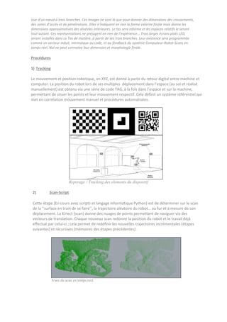 Vue d’un nœud à trois branches. Ces images ne sont là que pour donner des dimensions des creusements,
des zones d’accès et de pénétrations. Elles n’indiquent en rien la forme externe finale mais donne les
dimensions approximatives des alvéoles intérieures. Le tas sera informe et les espaces relatifs le seront
tout autant. Ces représentations ne préjugent en rien de l’expérience… Trois larges écrans plats LED,
seront installés dans ce Tas de matière, à partir de ses trois branches. Leur existence sera programmée
comme un vecteur induit, intrinsèque au code, et au feedback du système Computeur-Robot-Scans en
temps réel. Nul ne peut connaitre leur dimension et morphologie finale.
Procédures
1) Tracking
Le mouvement et position robotique, en XYZ, est donné à partir du retour digital entre machine et
computer. La position du robot lors de ses multiples déplacement dans l’espace (au sol et réalisé
manuellement) est obtenu via une série de code TAG, à la fois dans l’espace et sur la machine,
permettant de situer les points et leur mouvement respectif. Cela définit un système référentiel qui
met en corrélation mouvement manuel et procédures automatisées.
Reperage / Tracking des elements du dispositif
2) Scan-Script
Cette étape (En cours avec scripts et langage informatique Python) est de déterminer sur le scan
de la ‘’surface en train de se faire’’, la trajectoire aléatoire du robot… au fur et à mesure de son
déplacement. La Kinect (scan) donne des nuages de points permettant de naviguer via des
vecteurs de translation. Chaque nouveau scan redonne la position du robot et le travail déjà
effectué par celui-ci ; cela permet de redéfinir les nouvelles trajectoires incrémentales (étapes
suivantes) et récursives (mémoires des étapes précédentes).
Vues du scan en temps reel
 