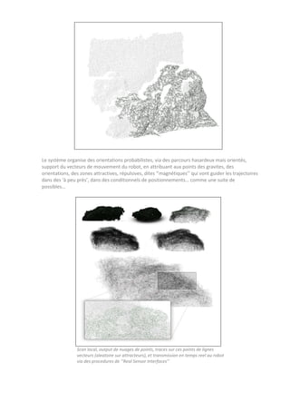 Le système organise des orientations probabilistes, via des parcours hasardeux mais orientés,
support du vecteurs de mouvement du robot, en attribuant aux points des gravites, des
orientations, des zones attractives, répulsives, dites ‘’magnétiques’’ qui vont guider les trajectoires
dans des ‘à peu près’, dans des conditionnels de positionnements… comme une suite de
possibles…
Scan local, output de nuages de points, traces sur ces points de lignes
vecteurs (aleatoire sur attracteurs), et transmission en temps reel au robot
via des procedures de ‘’Real Sensor Interfaces’’
 