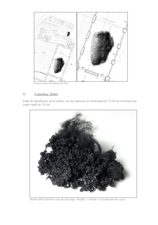 Position dans la Galerie du Frac
3) Crunching / Robot
Etape de liquéfaction, de la surface, sur une épaisseur de rétractation de 15-30 cm et formant une
coque rigide de 2-4 cm.
Matière fibre polyester issue du recyclage, chauffée, « vitrifiée » et produisant une coque.
 