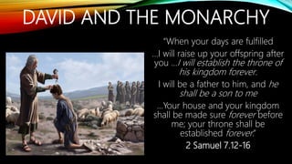 DAVID AND THE MONARCHY
“When your days are fulfilled
…I will raise up your offspring after
you …I will establish the throne of
his kingdom forever.
I will be a father to him, and he
shall be a son to me
…Your house and your kingdom
shall be made sure forever before
me; your throne shall be
established forever.”
2 Samuel 7.12-16
 