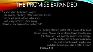 THE PROMISE EXPANDED
“He who sits in the heavens laughs;
the Lord has [the kings of the nations] in derision.
Then he will speak to them in his wrath,
and terrify them in his fury, saying,
“I have set my king on Zion, my holy hill.”
I [i.e. the king of Israel] will tell of the decree of the Lord:
He said to me, “You are my son; today I have begotten you.
Ask of me, and I will make the nations your heritage,
and the ends of the earth your possession.
You shall break them with a rod of iron,
and dash them in pieces like a potter’s vessel.”
(Psalm 2.4-9)
 