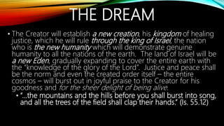 THE DREAM
• The Creator will establish a new creation, his kingdom of healing
justice, which he will rule through the king of Israel, the nation
who is the new humanity which will demonstrate genuine
humanity to all the nations of the earth. The land of Israel will be
a new Eden, gradually expanding to cover the entire earth with
the “knowledge of the glory of the Lord”. Justice and peace shall
be the norm and even the created order itself – the entire
cosmos – will burst out in joyful praise to the Creator for his
goodness and for the sheer delight of being alive.
• “…the mountains and the hills before you shall burst into song,
and all the trees of the field shall clap their hands.” (Is. 55.12)
 