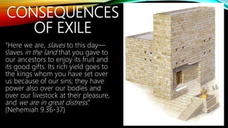 CONSEQUENCES
OF EXILE
“Here we are, slaves to this day—
slaves in the land that you gave to
our ancestors to enjoy its fruit and
its good gifts. Its rich yield goes to
the kings whom you have set over
us because of our sins; they have
power also over our bodies and
over our livestock at their pleasure,
and we are in great distress.”
(Nehemiah 9.36-37)
 