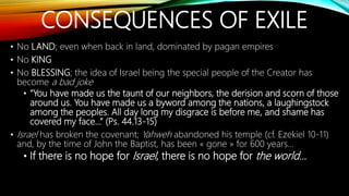 CONSEQUENCES OF EXILE
• No LAND; even when back in land, dominated by pagan empires
• No KING
• No BLESSING; the idea of Israel being the special people of the Creator has
become a bad joke
• “You have made us the taunt of our neighbors, the derision and scorn of those
around us. You have made us a byword among the nations, a laughingstock
among the peoples. All day long my disgrace is before me, and shame has
covered my face…” (Ps. 44.13-15)
• Israel has broken the covenant; Yahweh abandoned his temple (cf. Ezekiel 10-11)
and, by the time of John the Baptist, has been « gone » for 600 years…
• If there is no hope for Israel, there is no hope for the world…
 