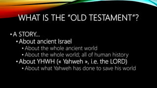 WHAT IS THE “OLD TESTAMENT”?
•A STORY…
•About ancient Israel
• About the whole ancient world
• About the whole world; all of human history
•About YHWH (« Yahweh », i.e. the LORD)
• About what Yahweh has done to save his world
 
