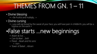 THEMES FROM GN. 1 – 11
• Divine blessing
• « Be fruitful and multiply… »
• Divine cursing
• « you will eat bread by the sweat of your face; you will have pain in childbirth; you will be a
fugitive on the earth »
•False starts …new beginnings
• Adam & Eve …
• Cain & Abel …Seth
• Flood …Noah and his sons
• Ham …
• Tower of Babel …Abram
 
