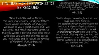 IT’S TIME FOR THE WORLD TO
BE RESCUED
“Now the LORD said to Abram,
“Go from your country …and your father’s
house to the land that I will show you.
I will make of you a great nation, and I will
bless you, and make your name great, so
that you will be a blessing. I will bless those
who bless you, and the one who curses
you I will curse; and in you all the families
of the earth shall be blessed.”
(Genesis 12.1-3)
“Look toward heaven and count the
stars, if you are able to count them.”
Then [Yahweh] said to him, “So shall your
descendants be.”
(Gn. 15.5)
“I will make you exceedingly fruitful …and
kings shall come from you.
I will establish my covenant between me
and you, and your offspring after you
throughout their generations, for an
everlasting covenant, to be God to you
and to your offspring after you. And I will
give to you and …your offspring … all the
land of Canaan, for a perpetual holding;
and I will be their God.”
(Gn. 17.6-8)
 