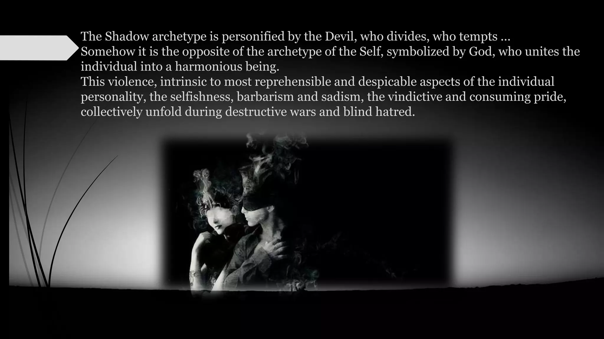 The Shadow archetype is personified by the Devil, who divides, who tempts ...
Somehow it is the opposite of the archetype of the Self, symbolized by God, who unites the
individual into a harmonious being.
This violence, intrinsic to most reprehensible and despicable aspects of the individual
personality, the selfishness, barbarism and sadism, the vindictive and consuming pride,
collectively unfold during destructive wars and blind hatred.
 