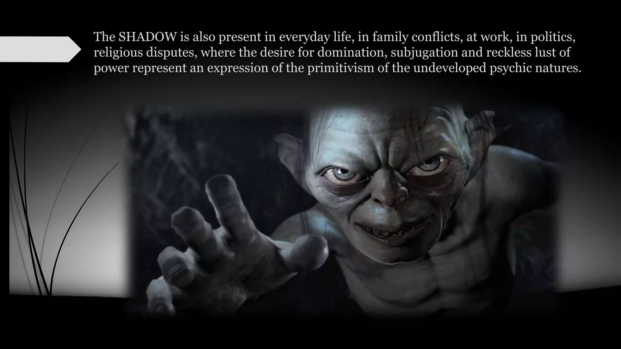 The SHADOW is also present in everyday life, in family conflicts, at work, in politics,
religious disputes, where the desire for domination, subjugation and reckless lust of
power represent an expression of the primitivism of the undeveloped psychic natures.
 