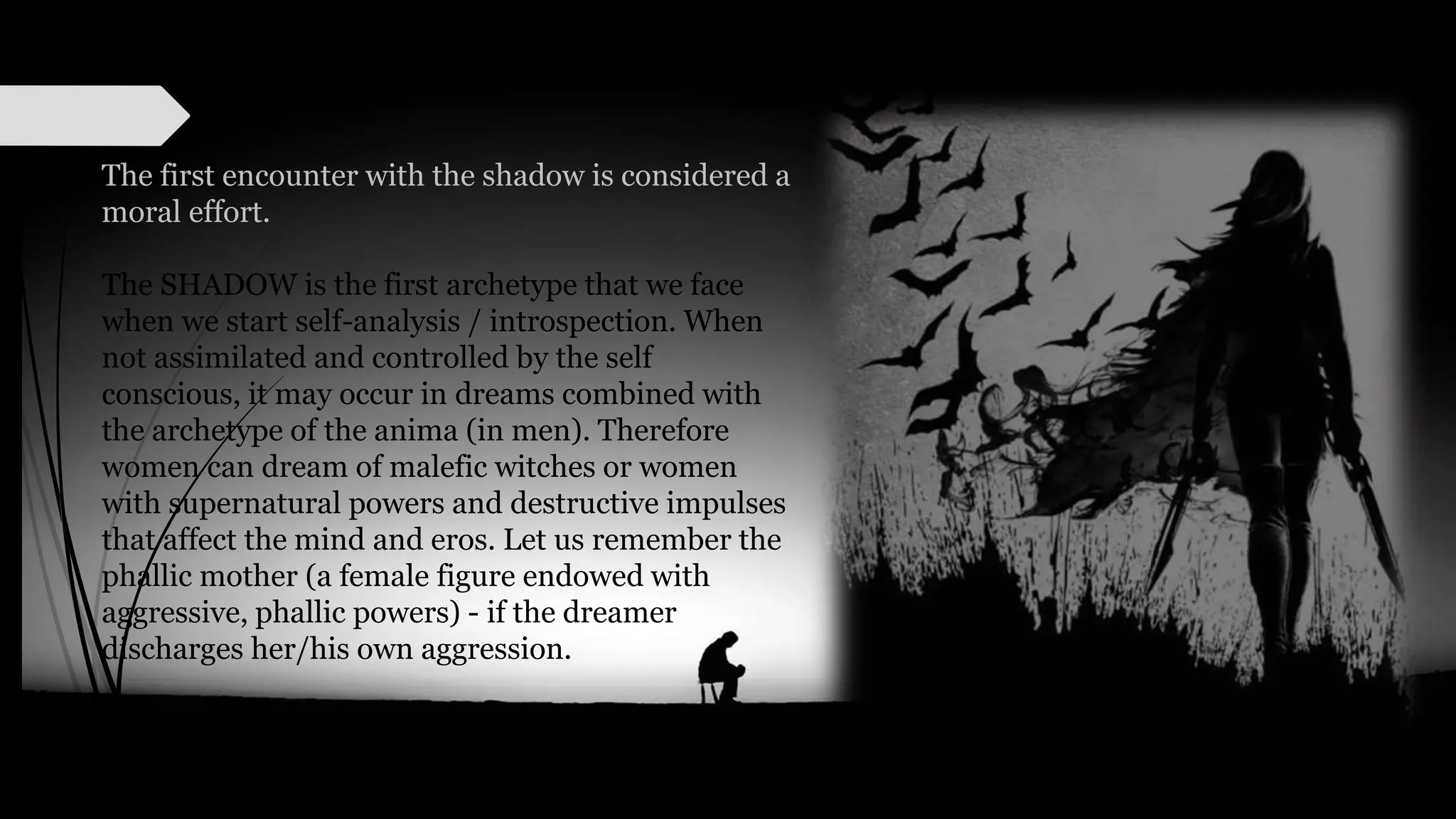 The first encounter with the shadow is considered a
moral effort.
The SHADOW is the first archetype that we face
when we start self-analysis / introspection. When
not assimilated and controlled by the self
conscious, it may occur in dreams combined with
the archetype of the anima (in men). Therefore
women can dream of malefic witches or women
with supernatural powers and destructive impulses
that affect the mind and eros. Let us remember the
phallic mother (a female figure endowed with
aggressive, phallic powers) - if the dreamer
discharges her/his own aggression.
 