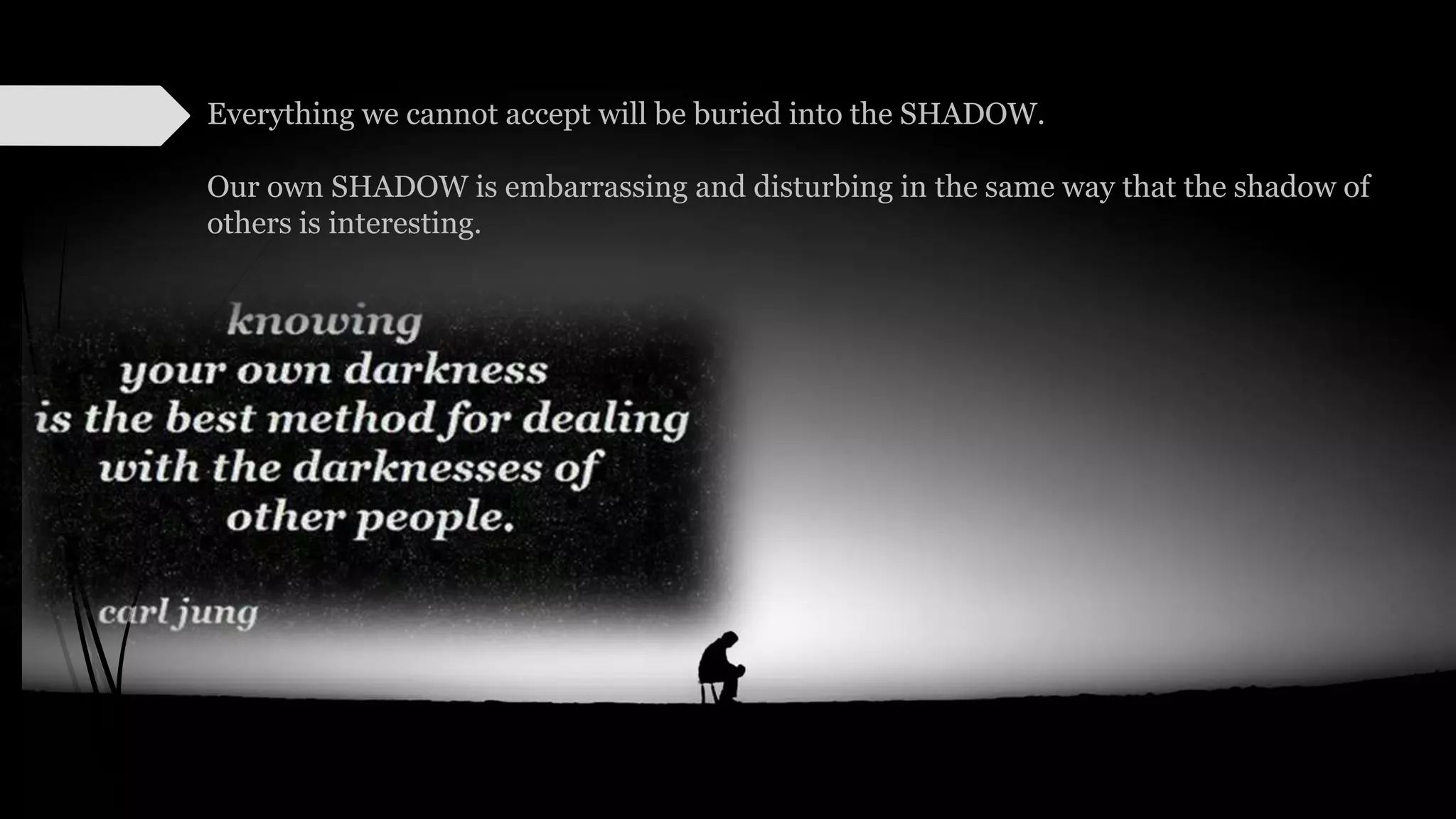 Everything we cannot accept will be buried into the SHADOW.
Our own SHADOW is embarrassing and disturbing in the same way that the shadow of
others is interesting.
 