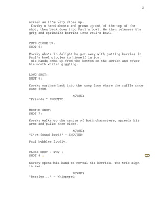 2
2
screen as it's very close up.
Kovsky's hand shoots and grows up out of the top of the
shot, then back down into Paul's bowl. He then releases the
grip and sprinkles berries into Paul's bowl.
CUTS CLOSE UP:
SHOT 5:
Kovsky who's in delight he got away with putting berries in
Paul's bowl giggles to himself in joy.
His hands come up from the bottom on the screen and cover
his mouth whilst giggling.
LONG SHOT:
SHOT 6:
Kovsky marches back into the camp from where the ruffle once
came from.
KOVSKY
"Friends!" SHOUTED
MEDIUM SHOT:
SHOT 7:
Kovsky walks to the centre of both characters, spreads his
arms and pulls them close.
KOVSKY
"I've found food!" - SHOUTED
Paul bubbles loudly.
CLOSE SHOT - POV :
SHOT 8 :
Kovsky opens his hand to reveal his berries. The trio sigh
in awe.
KOVSKY
"Berries..." - Whispered
 