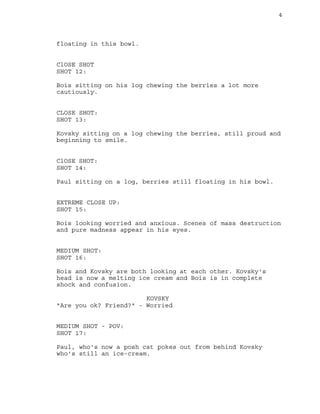 4
floating in this bowl.
ClOSE SHOT
SHOT 12:
Bois sitting on his log chewing the berries a lot more
cautiously.
CLOSE SHOT:
SHOT 13:
Kovsky sitting on a log chewing the berries, still proud and
beginning to smile.
ClOSE SHOT:
SHOT 14:
Paul sitting on a log, berries still floating in his bowl.
EXTREME CLOSE UP:
SHOT 15:
Bois looking worried and anxious. Scenes of mass destruction
and pure madness appear in his eyes.
MEDIUM SHOT:
SHOT 16:
Bois and Kovsky are both looking at each other. Kovsky's
head is now a melting ice cream and Bois is in complete
shock and confusion.
KOVSKY
"Are you ok? Friend?" - Worried
MEDIUM SHOT - POV:
SHOT 17:
Paul, who's now a posh cat pokes out from behind Kovsky
who's still an ice-cream.
 