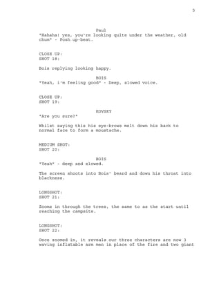 5
Paul
"Hahaha! yes, you're looking quite under the weather, old
chum" - Posh up-beat.
CLOSE UP:
SHOT 18:
Bois replying looking happy.
BOIS
"Yeah, i'm feeling good" - Deep, slowed voice.
CLOSE UP:
SHOT 19:
KOVSKY
"Are you sure?"
Whilst saying this his eye-brows melt down his back to
normal face to form a moustache.
MEDIUM SHOT:
SHOT 20:
BOIS
"Yeah" - deep and slowed.
The screen shoots into Bois' beard and down his throat into
blackness.
LONGSHOT:
SHOT 21:
Zooms in through the trees, the same to as the start until
reaching the campsite.
LONGSHOT:
SHOT 22:
Once zoomed in, it reveals our three characters are now 3
waving inflatable arm men in place of the fire and two giant
 
