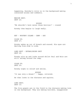 7
happening, Kosvsky's voice is in the background making
concerned noises and comments.
MEDIUM SHOT:
SHOT 26:
KOVSKY
"We shouldn't have eaten those berries!" - crazed
Kovsky then begins to laugh madly.
EXT - MYSTERY ISLAND - CAMP - DAY
CLOSE UP:
SHOT 27:
Kovsky wakes up out of breath and scared. His eyes are
darting from side to side.
LONG SHOT - ESTABLISHING SHOT
SHOT 28:
Kovsky sits up and looks around whilst Paul and Bois are
still asleep around the camp.
CLOSE UP:
SHOT 29:
Kovsky sighs in relief and smiles.
KOVSKY
"It was only a dream!" - happy, relieved.
He then looks in the distance and squints.
LONG SHOT:
SHOT 30:
The fire people are in the field in the distance making love
in the background. They are making horrible, exaggerated
 